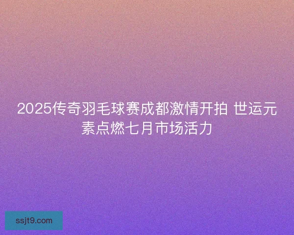 2025传奇羽毛球赛成都激情开拍 世运元素点燃七月市场活力
