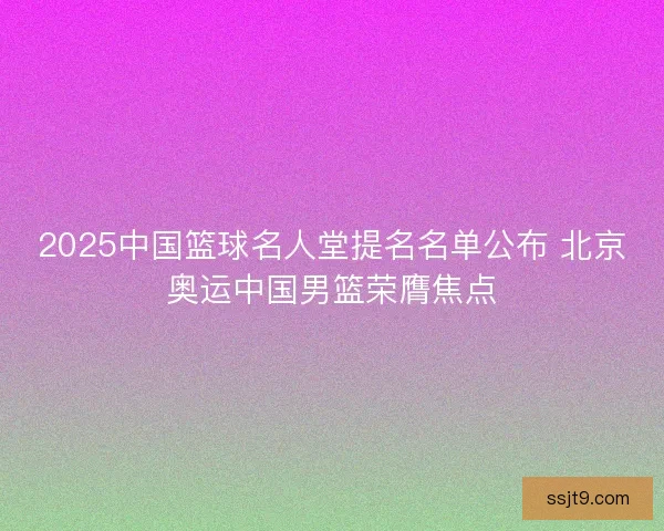 2025中国篮球名人堂提名名单公布 北京奥运中国男篮荣膺焦点