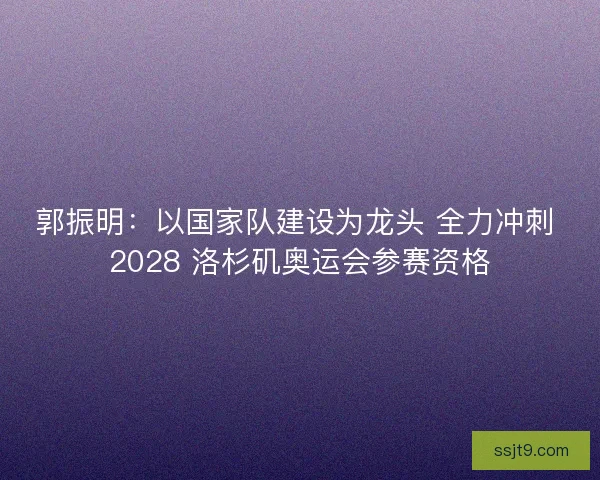郭振明：以国家队建设为龙头 全力冲刺 2028 洛杉矶奥运会参赛资格