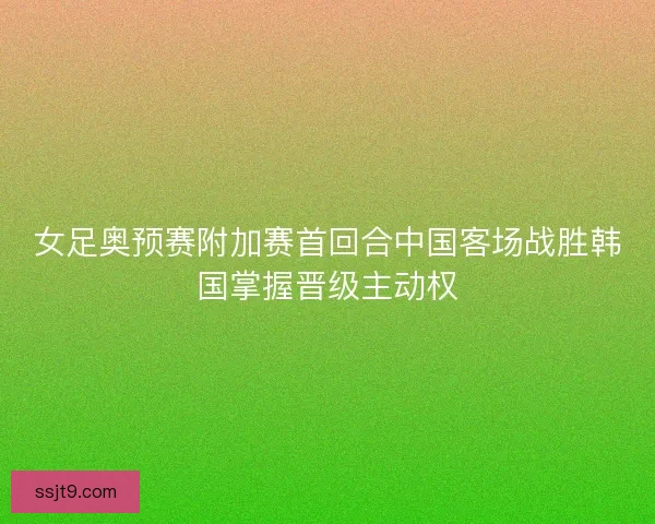 女足奥预赛附加赛首回合中国客场战胜韩国掌握晋级主动权