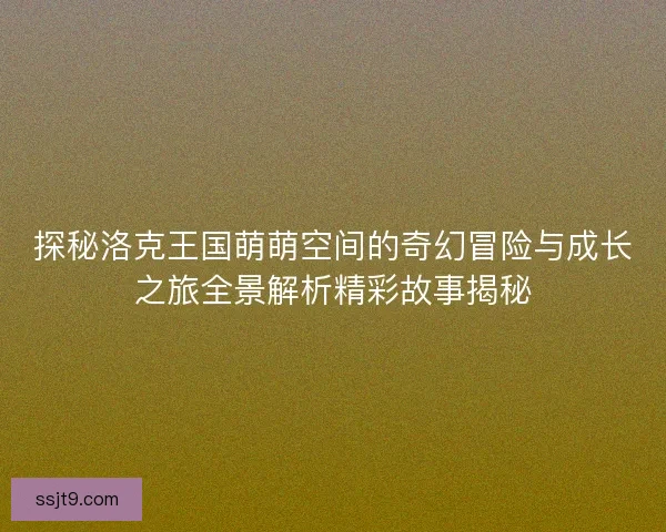 探秘洛克王国萌萌空间的奇幻冒险与成长之旅全景解析精彩故事揭秘