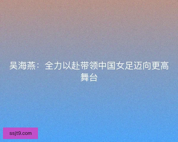 吴海燕：全力以赴带领中国女足迈向更高舞台