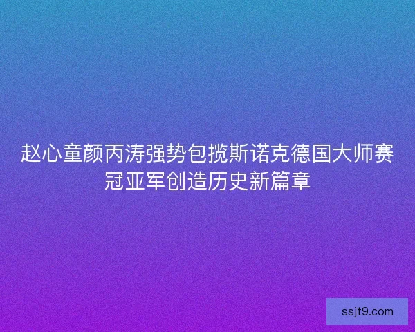 赵心童颜丙涛强势包揽斯诺克德国大师赛冠亚军创造历史新篇章